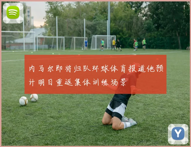 内马尔即将归队环球体育报道他预计明日重返集体训练场景