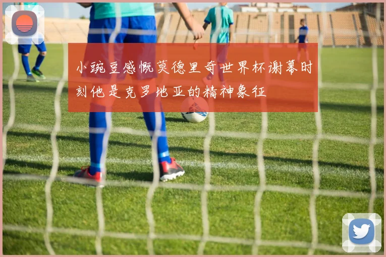 小豌豆感慨莫德里奇世界杯谢幕时刻他是克罗地亚的精神象征