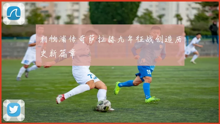 利物浦传奇萨拉赫九年征战创造历史新篇章