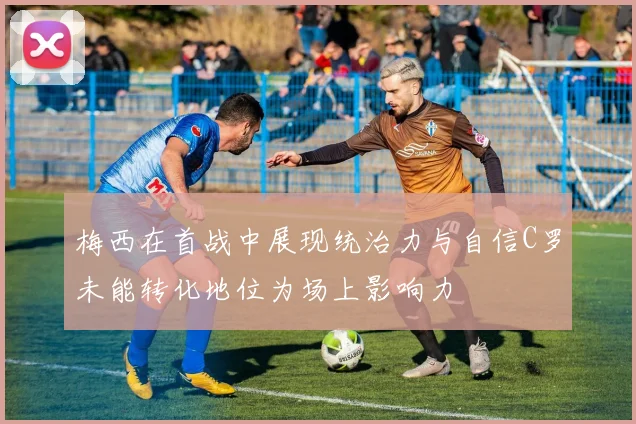 梅西在首战中展现统治力与自信C罗未能转化地位为场上影响力