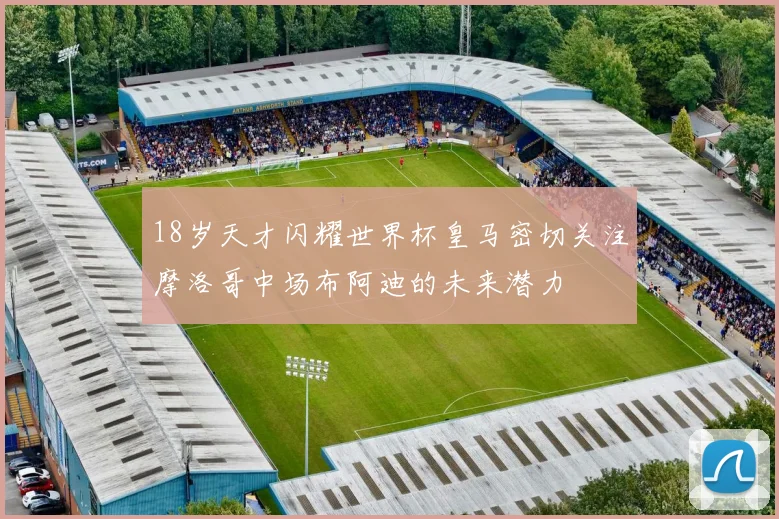 18岁天才闪耀世界杯皇马密切关注摩洛哥中场布阿迪的未来潜力