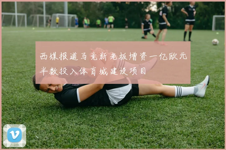 西媒报道马竞新老板增资一亿欧元半数投入体育城建设项目