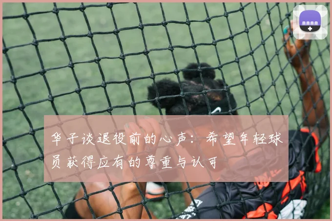 华子谈退役前的心声：希望年轻球员获得应有的尊重与认可