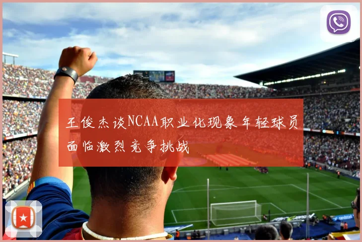 王俊杰谈NCAA职业化现象年轻球员面临激烈竞争挑战