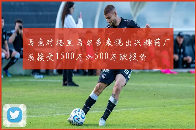 马竞对格里马尔多表现出兴趣药厂或接受1500万加500万欧报价