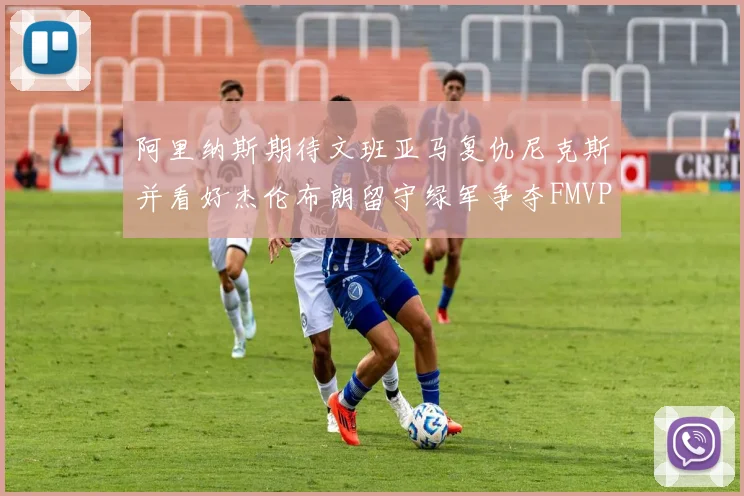 阿里纳斯期待文班亚马复仇尼克斯并看好杰伦布朗留守绿军争夺FMVP