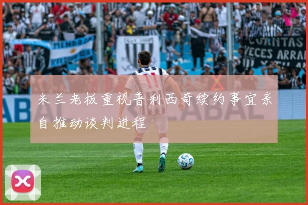 米兰老板重视普利西奇续约事宜亲自推动谈判进程