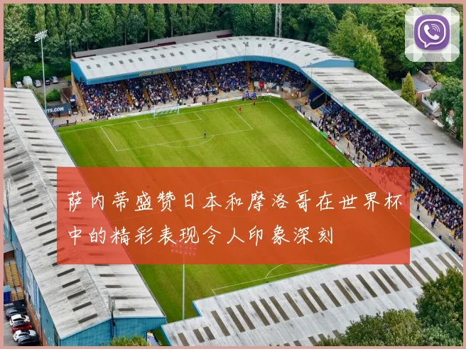 萨内蒂盛赞日本和摩洛哥在世界杯中的精彩表现令人印象深刻